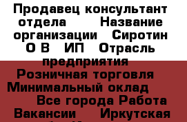 Продавец-консультант отдела LUX › Название организации ­ Сиротин О.В., ИП › Отрасль предприятия ­ Розничная торговля › Минимальный оклад ­ 48 000 - Все города Работа » Вакансии   . Иркутская обл.,Иркутск г.